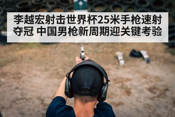 李越宏射击世界杯25米手枪速射夺冠 中国男枪新周期迎关键考验