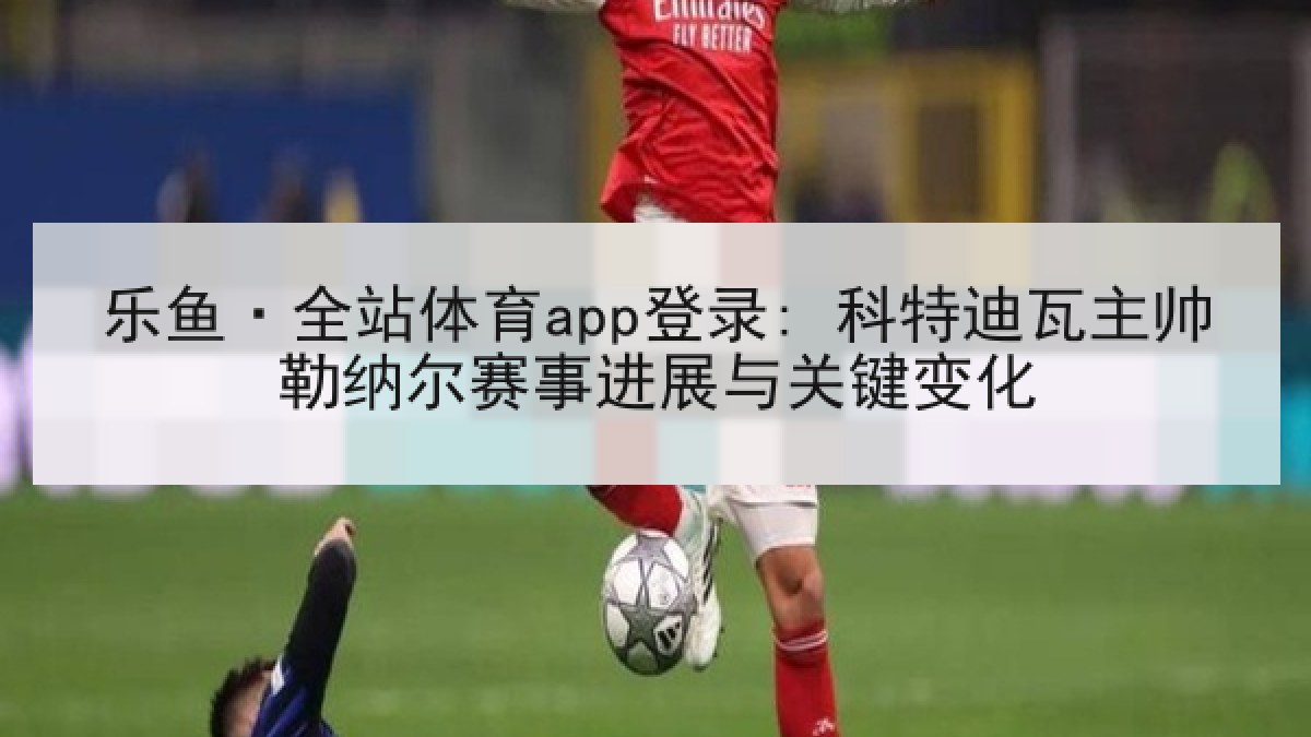 乐鱼·全站体育app登录: 科特迪瓦主帅勒纳尔赛事进展与关键变化 乐鱼·全站体育app登录: 科特迪瓦主帅勒纳尔赛事进展与关键变化