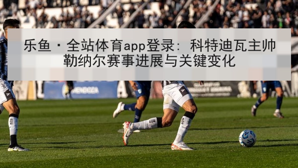 乐鱼·全站体育app登录: 科特迪瓦主帅勒纳尔赛事进展与关键变化